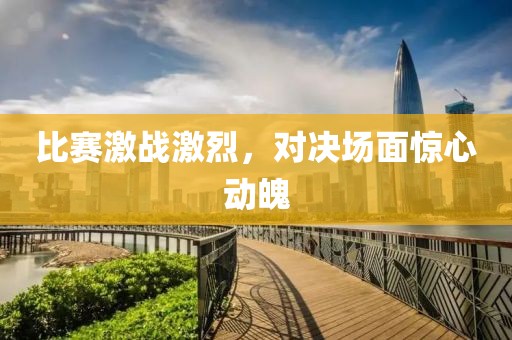 比賽激戰(zhàn)激烈，對決場面驚心動魄