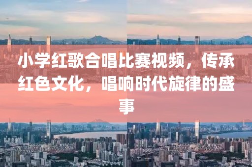 小學(xué)紅歌合唱比賽視頻，傳承紅色文化，唱響時(shí)代旋律的盛事