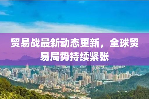 貿(mào)易戰(zhàn)最新動態(tài)更新，全球貿(mào)易局勢持續(xù)緊張