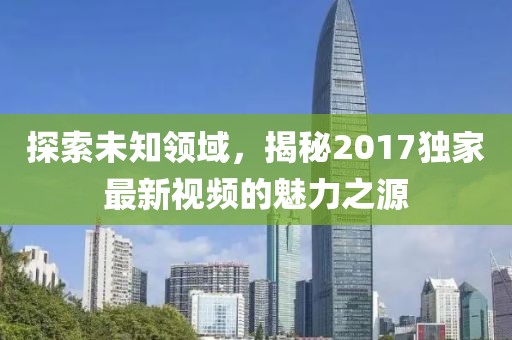 探索未知領(lǐng)域，揭秘2017獨(dú)家最新視頻的魅力之源