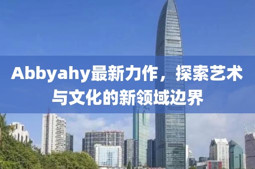 Abbyahy最新力作，探索藝術(shù)與文化的新領(lǐng)域邊界