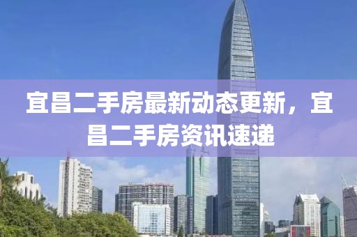 宜昌二手房最新動(dòng)態(tài)更新，宜昌二手房資訊速遞