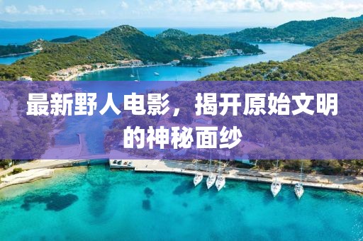 最新野人電影，揭開原始文明的神秘面紗