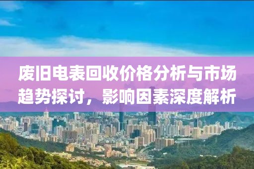 廢舊電表回收價(jià)格分析與市場(chǎng)趨勢(shì)探討，影響因素深度解析
