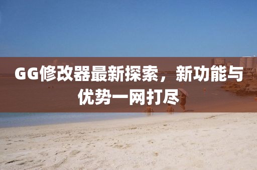 GG修改器最新探索，新功能與優(yōu)勢一網(wǎng)打盡