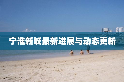 寧淮新城最新進(jìn)展與動態(tài)更新