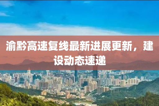 渝黔高速復(fù)線最新進展更新，建設(shè)動態(tài)速遞