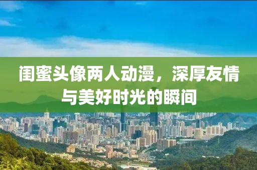 閨蜜頭像兩人動漫，深厚友情與美好時光的瞬間
