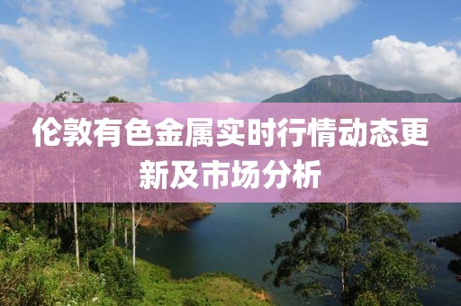 倫敦有色金屬實時行情動態(tài)更新及市場分析