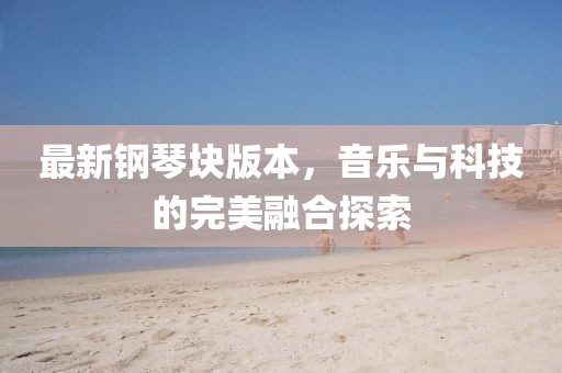 最新鋼琴塊版本，音樂與科技的完美融合探索