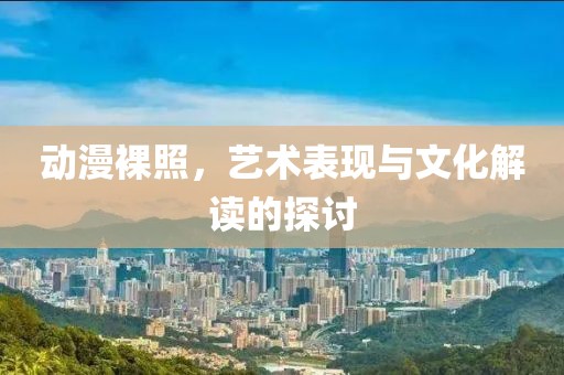 動(dòng)漫裸照，藝術(shù)表現(xiàn)與文化解讀的探討