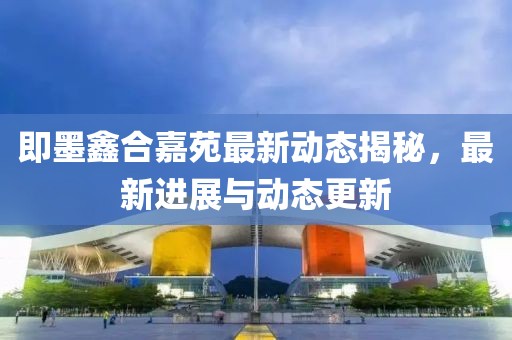即墨鑫合嘉苑最新動態(tài)揭秘，最新進展與動態(tài)更新