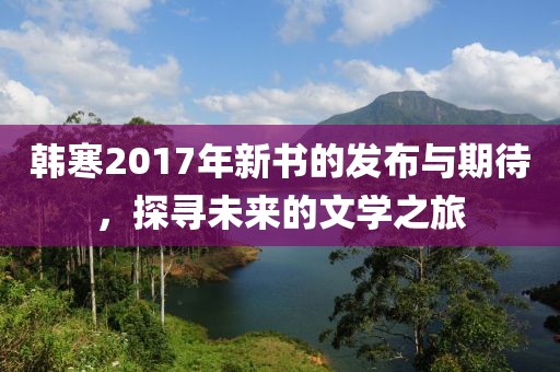 韓寒2017年新書的發(fā)布與期待，探尋未來(lái)的文學(xué)之旅