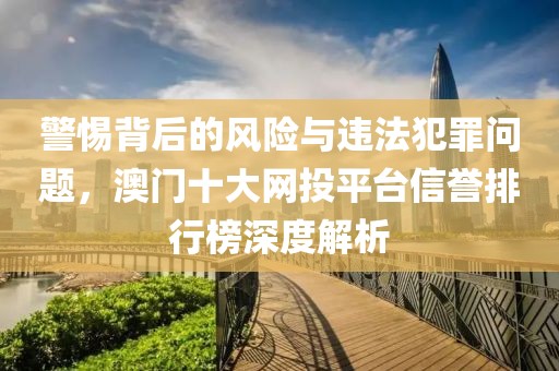警惕背后的風(fēng)險(xiǎn)與違法犯罪問題，澳門十大網(wǎng)投平臺(tái)信譽(yù)排行榜深度解析