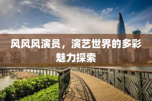 風(fēng)風(fēng)風(fēng)演員，演藝世界的多彩魅力探索