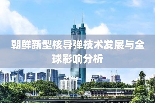 朝鮮新型核導(dǎo)彈技術(shù)發(fā)展與全球影響分析