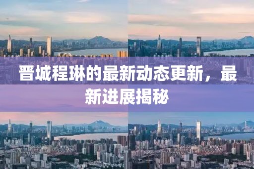 晉城程琳的最新動(dòng)態(tài)更新，最新進(jìn)展揭秘