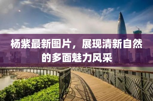 楊紫最新圖片，展現(xiàn)清新自然的多面魅力風(fēng)采