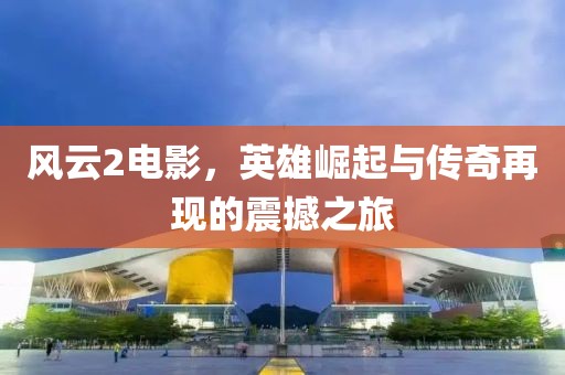 風(fēng)云2電影，英雄崛起與傳奇再現(xiàn)的震撼之旅