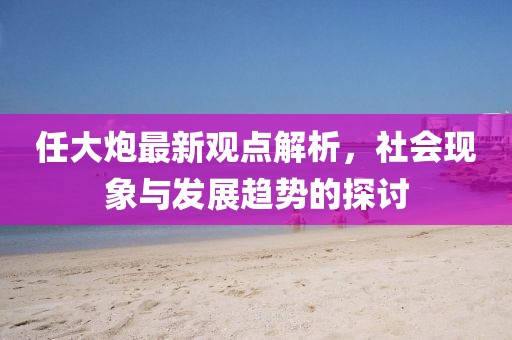 任大炮最新觀點(diǎn)解析，社會(huì)現(xiàn)象與發(fā)展趨勢(shì)的探討