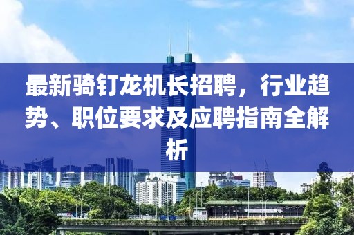 最新騎釘龍機(jī)長(zhǎng)招聘，行業(yè)趨勢(shì)、職位要求及應(yīng)聘指南全解析