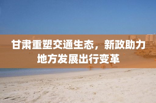 甘肅重塑交通生態(tài)，新政助力地方發(fā)展出行變革