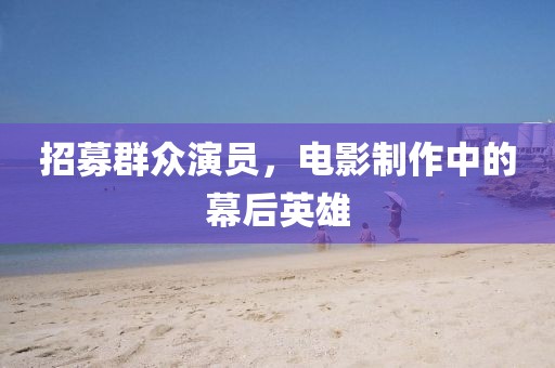 招募群眾演員，電影制作中的幕后英雄