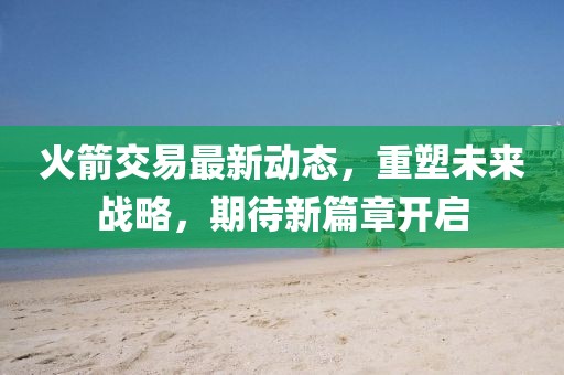 火箭交易最新動態(tài)，重塑未來戰(zhàn)略，期待新篇章開啟