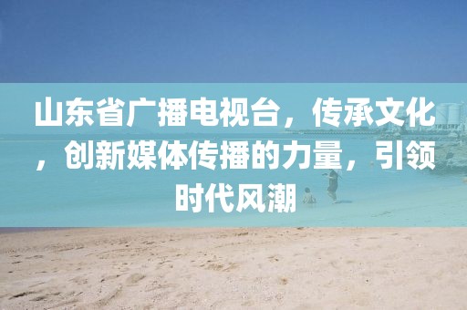 山東省廣播電視臺(tái)，傳承文化，創(chuàng)新媒體傳播的力量，引領(lǐng)時(shí)代風(fēng)潮