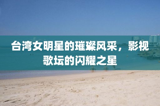 臺灣女明星的璀璨風(fēng)采，影視歌壇的閃耀之星