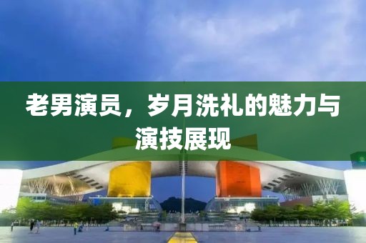 老男演員，歲月洗禮的魅力與演技展現(xiàn)