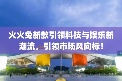 火火兔新款引領(lǐng)科技與娛樂新潮流，引領(lǐng)市場風向標！