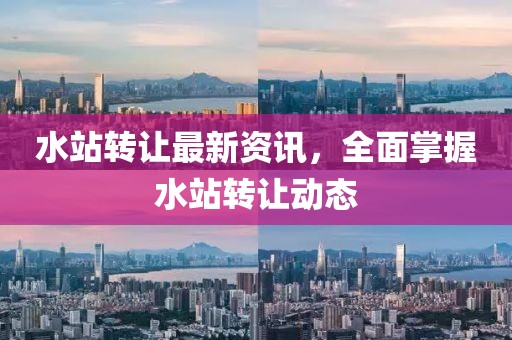 水站轉(zhuǎn)讓最新資訊，全面掌握水站轉(zhuǎn)讓動(dòng)態(tài)