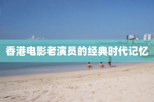 香港電影老演員的經(jīng)典時代記憶