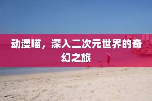 動漫喵，深入二次元世界的奇幻之旅