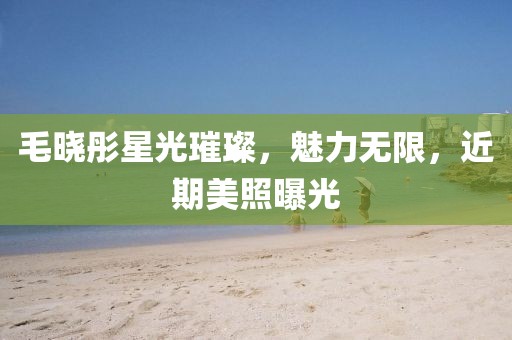 毛曉彤星光璀璨，魅力無(wú)限，近期美照曝光