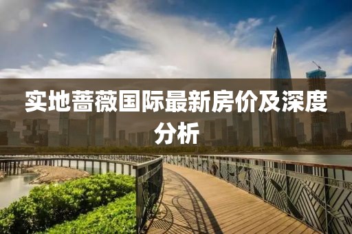 實(shí)地薔薇國(guó)際最新房?jī)r(jià)及深度分析