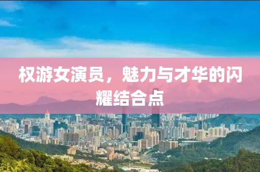 權(quán)游女演員，魅力與才華的閃耀結(jié)合點