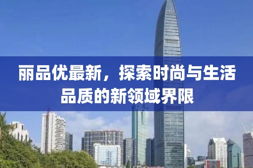 麗品優(yōu)最新，探索時尚與生活品質的新領域界限