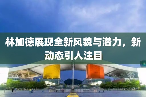 林加德展現(xiàn)全新風(fēng)貌與潛力，新動態(tài)引人注目