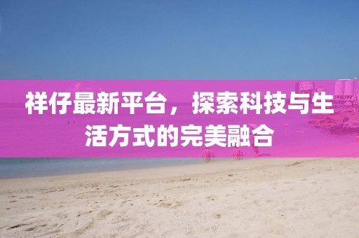祥仔最新平臺，探索科技與生活方式的完美融合
