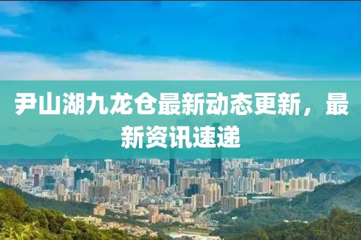 尹山湖九龍倉最新動態(tài)更新，最新資訊速遞