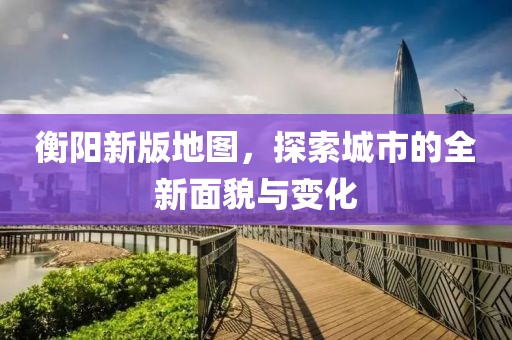 衡陽新版地圖，探索城市的全新面貌與變化