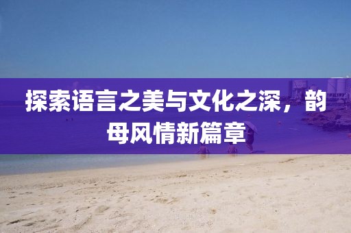 探索語言之美與文化之深，韻母風(fēng)情新篇章