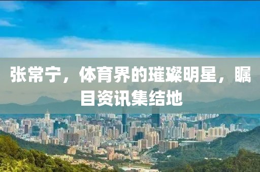 張常寧，體育界的璀璨明星，矚目資訊集結地