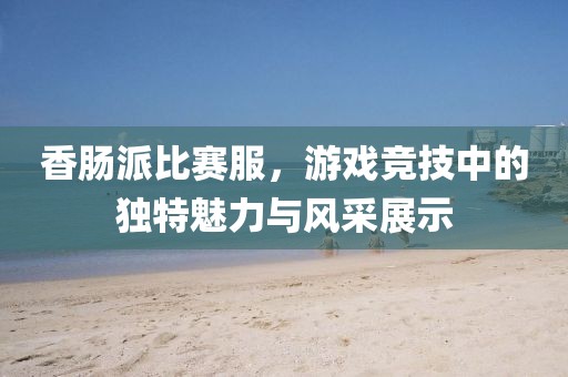 香腸派比賽服，游戲競(jìng)技中的獨(dú)特魅力與風(fēng)采展示