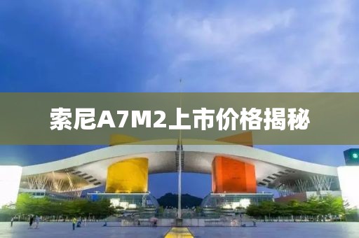 索尼A7M2上市價格揭秘