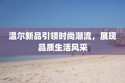 溫爾新品引領(lǐng)時尚潮流，展現(xiàn)品質(zhì)生活風(fēng)采
