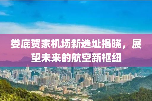 婁底賀家機(jī)場(chǎng)新選址揭曉，展望未來(lái)的航空新樞紐