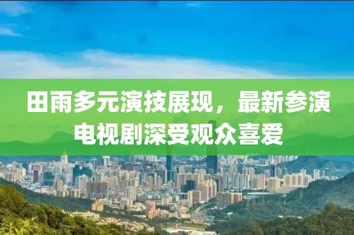 田雨多元演技展現(xiàn)，最新參演電視劇深受觀眾喜愛